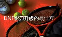 DNF影刃升级的最佳方法是什么？